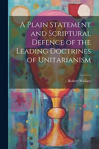 A Plain Statement and Scriptural Defence of the Leading Doctrines of Unitarianism