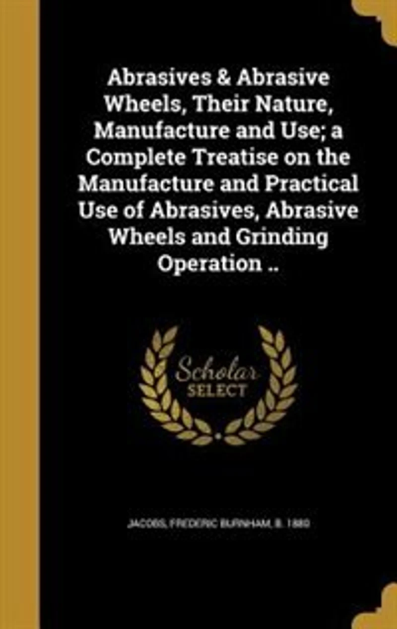 Abrasives & Abrasive Wheels, Their Nature, Manufacture and Use; a Complete Treatise on the Practical Use of Abrasives, Wheels Grinding Operation ..