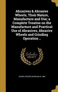Abrasives & Abrasive Wheels, Their Nature, Manufacture and Use; a Complete Treatise on the Practical Use of Abrasives, Wheels Grinding Operation ..