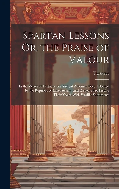 Spartan Lessons Or, the Praise of Valour; in the Verses of Tyrtaeus; an Ancient Athenian Poet, Adopted by the Republic of Lacedaemon, and Employed to Inspire Their Youth With Warlike Sentiments