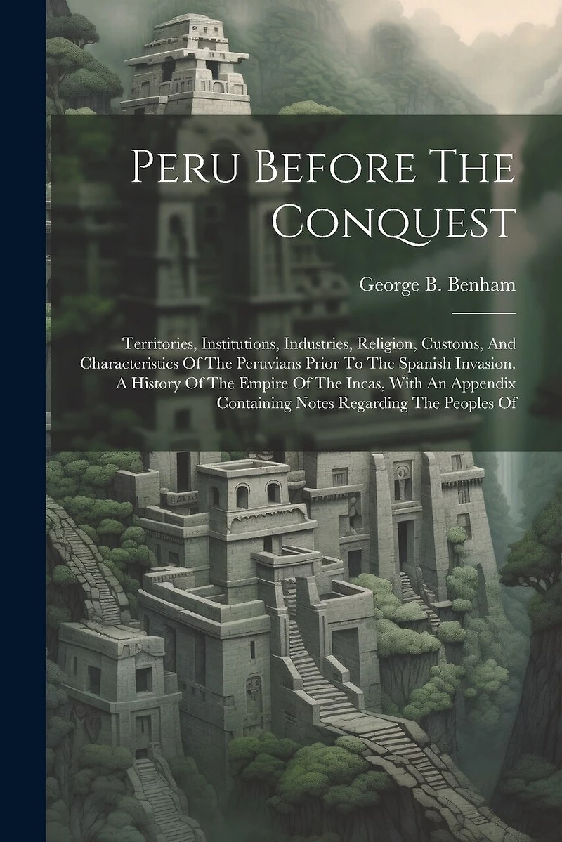 Peru Before The Conquest: Territories, Institutions, Industries, Religion, Customs, And Characteristics Of The Peruvians Prior To The Spanish Invasion. A History Of The Empire Of The Incas, With An Appendix Containing Notes Regarding The Peoples Of