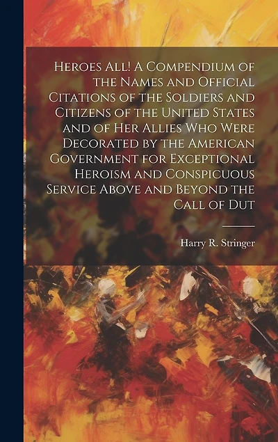 Heroes all! A Compendium of the Names and Official Citations of the Soldiers and Citizens of the United States and of her Allies who Were Decorated by the American Government for Exceptional Heroism and Conspicuous Service Above and Beyond the Call of Dut