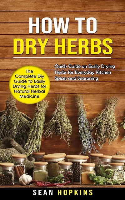 How to Dry Herbs: The Complete Diy Guide to Easily Drying Herbs for Natural Herbal Medicine (Quick Guide on Easily Drying Herbs for Everyday Kitchen Spices and Seasoning)
