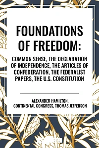 Foundations of Freedom: Common Sense, the Declaration of Independence, the Articles of Confederation, the Federalist Papers, the U.S. Constitu
