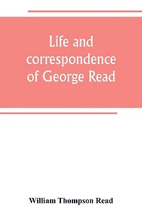 Life and correspondence of George Read, a signer of the Declaration of Independence. With notices of some of his contemporaries