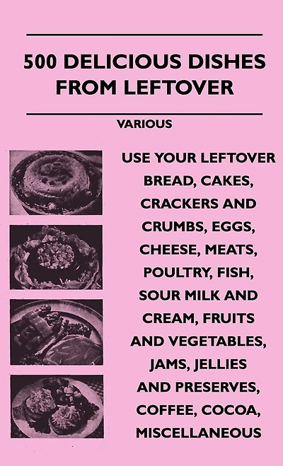 500 Delicious Dishes from Leftover - Use Your Bread, Cakes, Crackers and Crumbs, Eggs, Cheese, Meats, Poultry, Fish, Sour Milk Cream, Fru