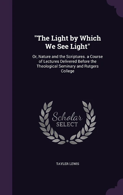 "The Light by Which We See Light": Or, Nature and the Scriptures. a Course of Lectures Delivered Before the Theological Seminary and Rutgers College