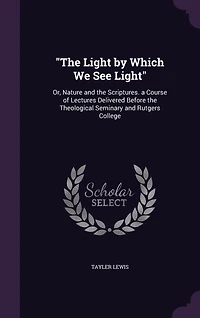 "The Light by Which We See Light": Or, Nature and the Scriptures. a Course of Lectures Delivered Before the Theological Seminary and Rutgers College