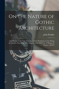 On the Nature of Gothic Architecture: And Herein of the True Functions of the Workman in Art. Being the Greater Part of the 6Th Chapter of the 2Nd Vol. of 'stones of Venice'. [48 P.]