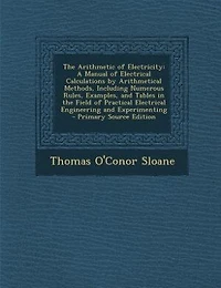 the Arithmetic of Electricity; a Manual Electrical Calculations by Arithmetical Methods, Including Numerous Rules, Examples, and Tables Field Practical Engineering Experimenting