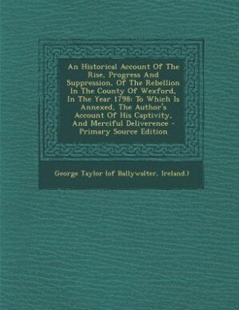 An Historical Account Of The Rise, Progress And Suppression, Rebellion County Wexford, Year 1798: To Which Is Annexed, Author's His Captivity, Merciful Deliverence - Primary Sour