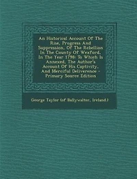An Historical Account Of The Rise, Progress And Suppression, Rebellion County Wexford, Year 1798: To Which Is Annexed, Author's His Captivity, Merciful Deliverence - Primary Sour