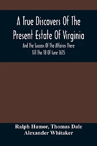 A True Discovers Of The Present Estate Of Virginia, And The Success Of The Affaires There Till The 18 Of Iune 1615.; Together With A Relation Of The Seuerall English Townes And Forts, The Assured Hopes Of That Countries And The Peace Concluded With The In