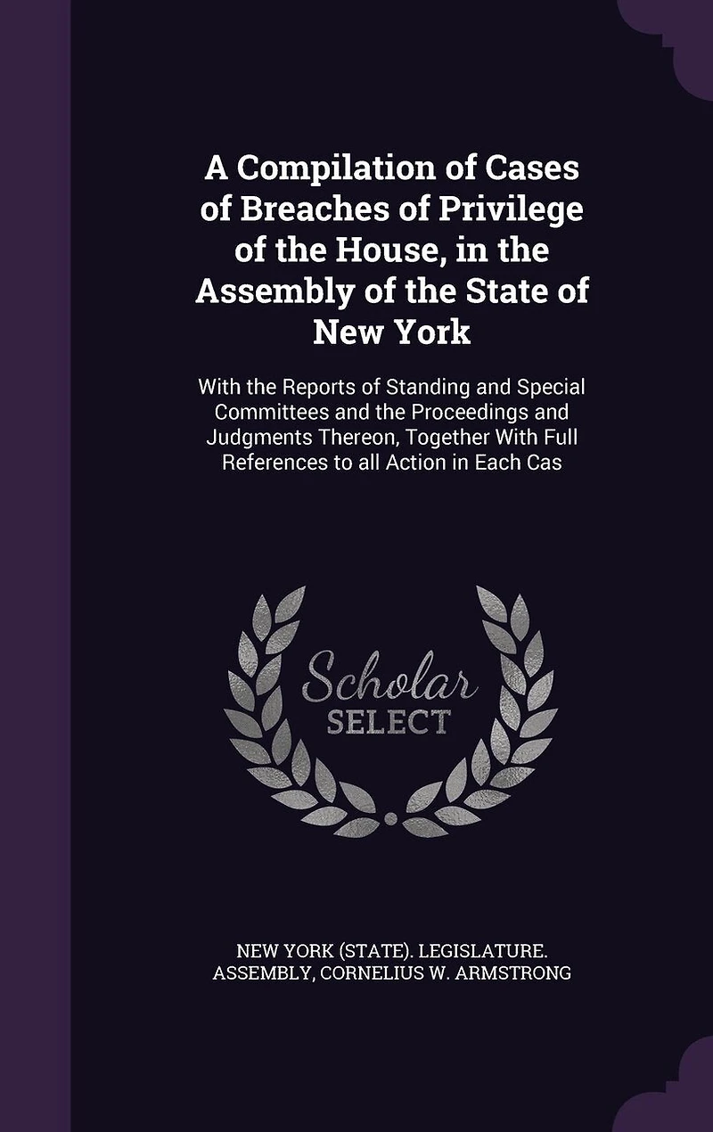 A Compilation of Cases Breaches Privilege the House, Assembly State New York: Reports Standing and Special Committees Proceeding Judgments Thereon Together With F