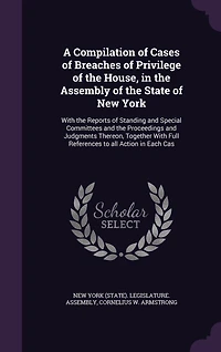 A Compilation of Cases Breaches Privilege the House, Assembly State New York: Reports Standing and Special Committees Proceeding Judgments Thereon Together With F