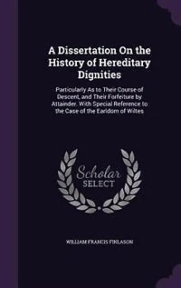 A Dissertation on the History of Hereditary Dignities, Particularly as to Their Course Descent, and Forfeiture by Attainder. With Special Reference Case Earldom Wiltes