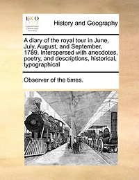 A Diary Of The Royal Tour June, July, August, And September, 1789. Interspersed With Anecdotes, Poetry, Descriptions, Historical, Typographical, &c. To Which Is Added, That Their Highnesses Prince Wales, Duke York, To...