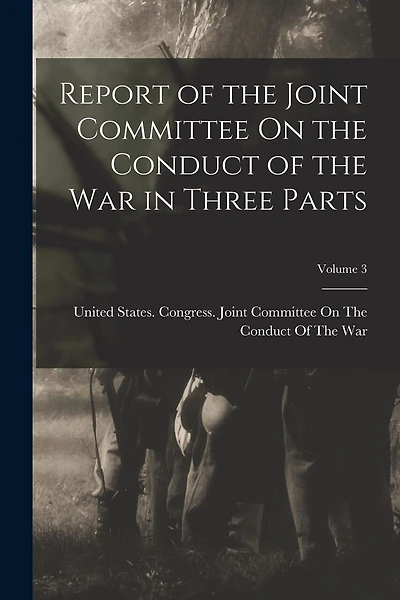 Report of the Joint Committee On the Conduct of the War in Three Parts; Volume