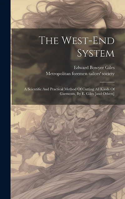 The West-end System: A Scientific And Practical Method Of Cutting All Kinds Of Garments, By E. Giles [and Others]