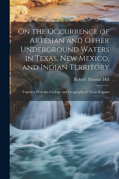 On the Occurrence of Artesian and Other Underground Waters in Texas, New Mexico, and Indian Territory: Together With the Geology and Geography of Those Regions