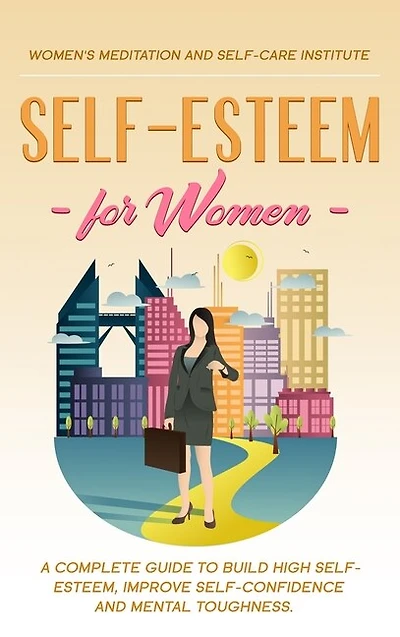 Self-esteem For Women: A Complete Guide To Build High Self-esteem, Improve Self-confidence And Mental Toughness.