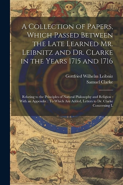 A Collection of Papers, Which Passed Between the Late Learned Mr. Leibnitz and Dr. Clarke in the Years 1715 and 1716: Relating to the Principles of Natural Philosophy and Religion: With an Appendix: To Which Are Added