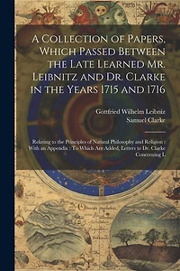 A Collection of Papers, Which Passed Between the Late Learned Mr. Leibnitz and Dr. Clarke in the Years 1715 and 1716: Relating to the Principles of Natural Philosophy and Religion: With an Appendix: To Which Are Added