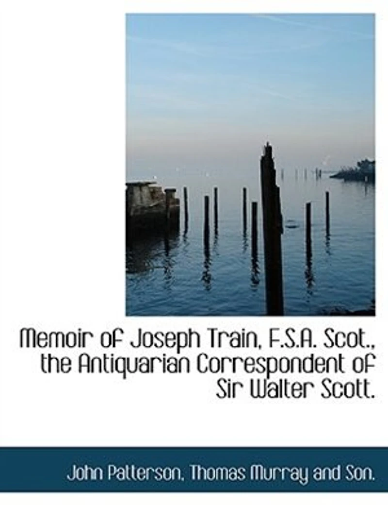 Memoir of Joseph Train, F. S. A. Scot: The Antiquarian Correspondent Sir Walter Scott