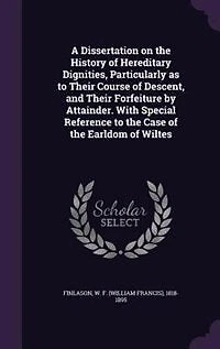 A Dissertation on the History of Hereditary Dignities, Particularly as to Their Course Descent, and Forfeiture by Attainder. With Special Reference Case Earldom Wiltes