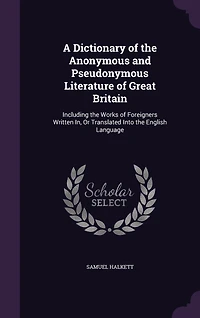 A Dictionary of the Anonymous and Pseudonymous Literature of Great Britain: Including the Works of Foreigners Written In, Or Translated Into the English Language