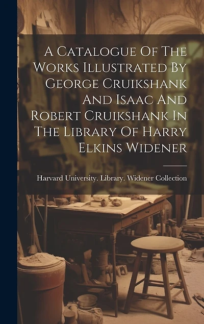A Catalogue Of The Works Illustrated By George Cruikshank And Isaac And Robert Cruikshank In The Library Of Harry Elkins Widener