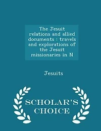 The Jesuit relations and allied documents: travels and explorations of the Jesuit missionaries in N - Scholar's Choice Edition