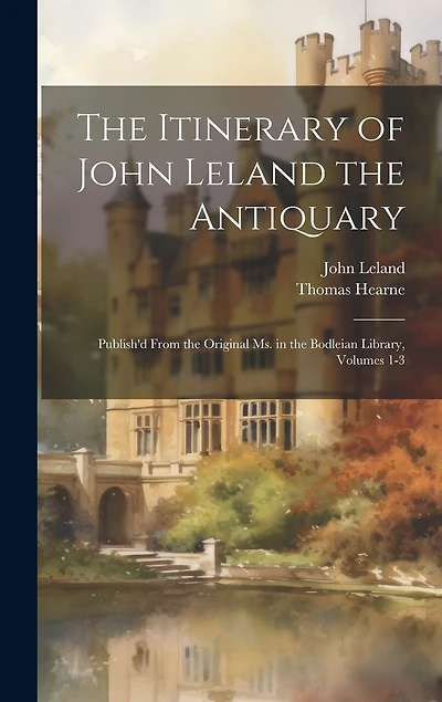 The Itinerary of John Leland the Antiquary: Publish'd From the Original Ms. in the Bodleian Library, Volumes 1-3