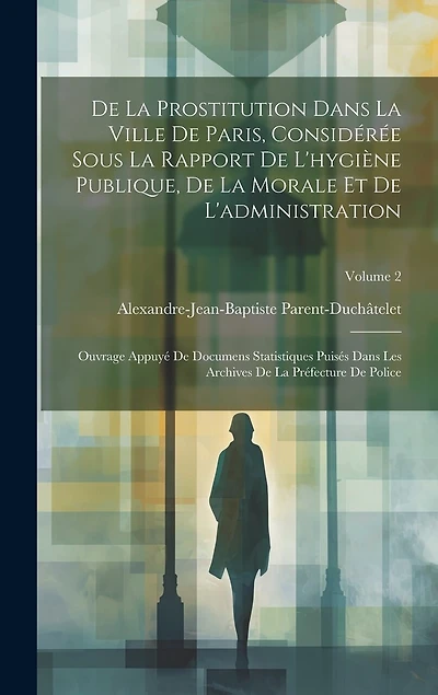De La Prostitution Dans La Ville De Paris, Considérée Sous La Rapport De L'hygiène Publique, De La Morale Et De L'administration: Ouvrage Appuyé De Documens Statistiques Puisés Dans Les Archives De La Préfecture De Police; Volume 2