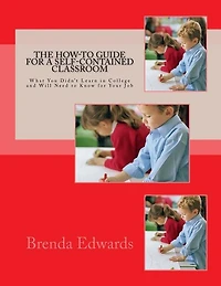 The How-to Guide For A Self-contained Classroom: What You Didn't Learn In College And Will Need To Know For Your Job