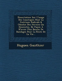 Dissertation Sur L'usage Des Caustiques Pour La Guérison Radicale & Obsolue Des Hernies Ou Descentes, De Façon À N'avoir Plus Besoin De Bandages Pour La Reste De La Vie...