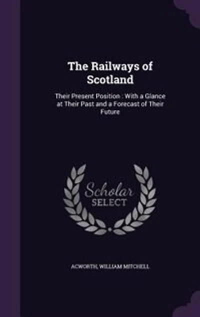 The Railways of Scotland: Their Present Position : With a Glance at Their Past and a Forecast of Their Future