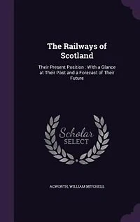 The Railways of Scotland: Their Present Position : With a Glance at Their Past and a Forecast of Their Future