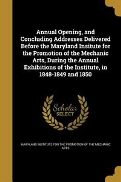 Annual Opening, and Concluding Addresses Delivered Before the Maryland Insitute for the Promotion of the Mechanic Arts, During the Annual Exhibitions of the Institute, in 1848-1849 and 1850