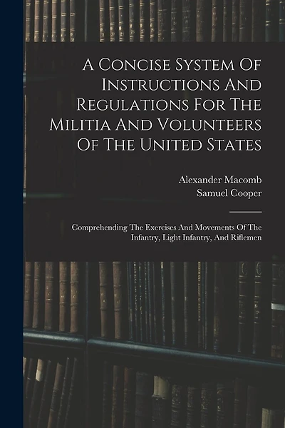 A Concise System Of Instructions And Regulations For The Militia And Volunteers Of The United States: Comprehending The Exercises And Movements Of The Infantry, Light Infantry