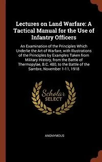 Lectures on Land Warfare: A Tactical Manual for the Use of Infantry Officers; An Examination Principles Which Underlie
