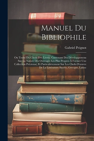 Manuel Du Bibliophile: Ou Traité Du Choix Des Livres, Contenant Des Développemens Sur La Nature Des Ouvrages Les Plus Propres À Former Une Collection Précieuse, Et Particulièrement Sur Les Chefs-D'oeuvre De La Littérature Sacrée, Grecque, Latine