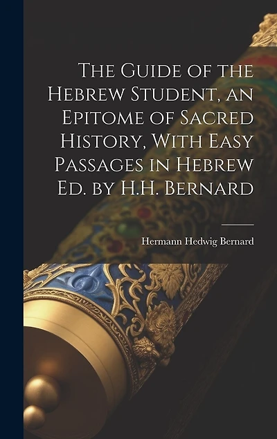 The Guide of the Hebrew Student, an Epitome of Sacred History, With Easy Passages in Hebrew Ed. by H.H. Bernard