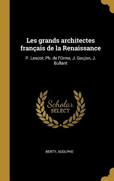 Les grands architectes français de la Renaissance: P. Lescot, Ph. de l'Orme, J. Goujon, J. Bullant
