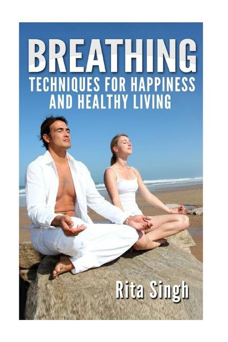 Breathing: Techniques for Happiness and Healthy Living: Breathing: for Anxiety, Depression, Focus, Energy and more.