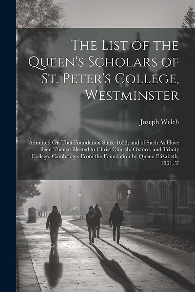 The List of the Queen's Scholars of St. Peter's College, Westminster: Admitted On That Foundation Since 1633; and of Such As Have Been Thence Elected to Christ Church, Oxford, and Trinity College, Cambridge, From the Foundation by Queen Elizabeth, 1561