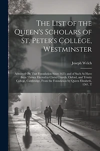 The List of the Queen's Scholars of St. Peter's College, Westminster: Admitted On That Foundation Since 1633; and of Such As Have Been Thence Elected to Christ Church, Oxford, and Trinity College, Cambridge, From the Foundation by Queen Elizabeth, 1561