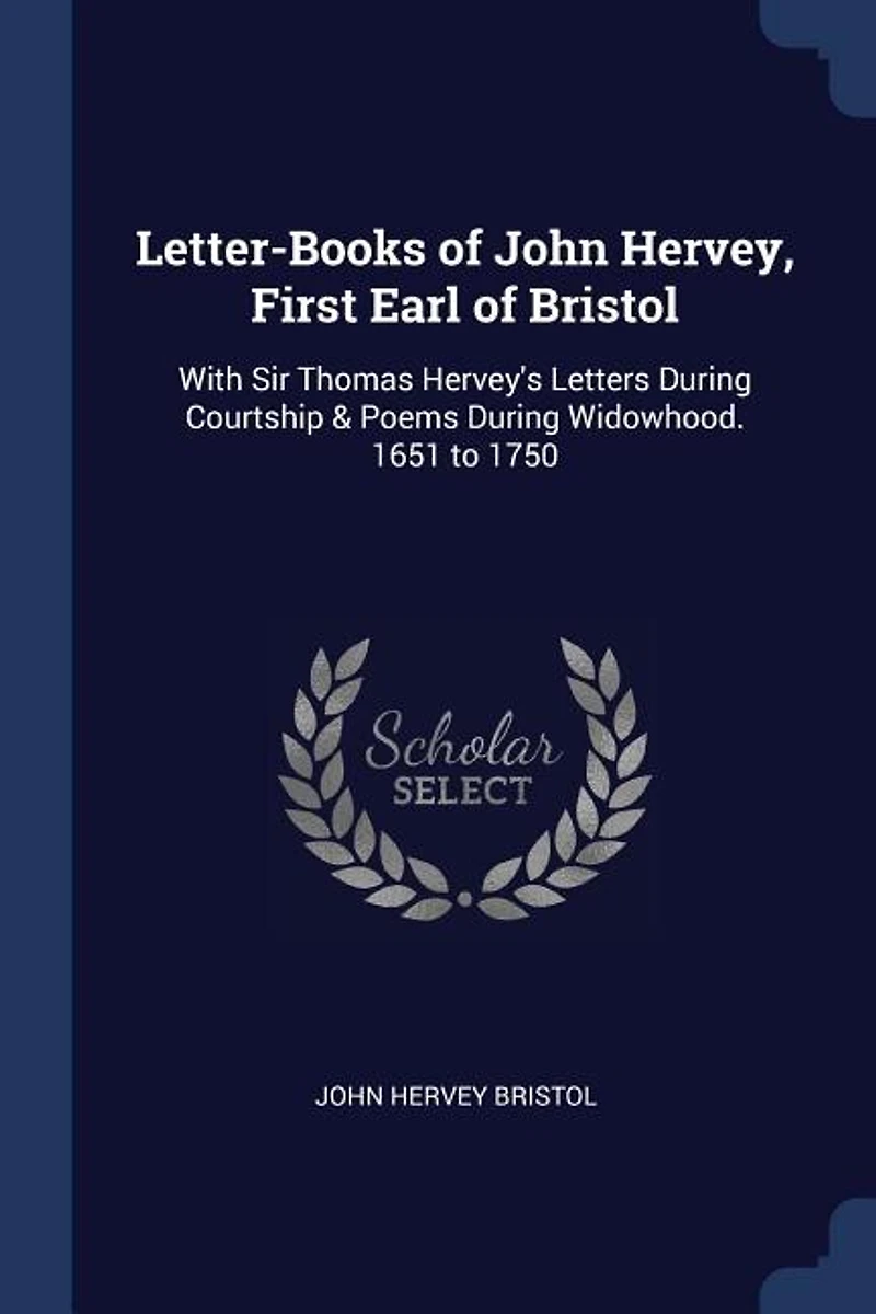 Letter-Books of John Hervey, First Earl of Bristol: With Sir Thomas Hervey's Letters During Courtship & Poems During Widowhood. 1651 to 1750