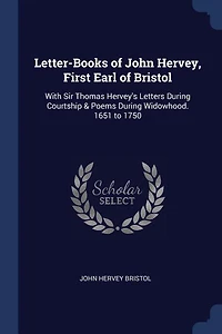 Letter-Books of John Hervey, First Earl of Bristol: With Sir Thomas Hervey's Letters During Courtship & Poems During Widowhood. 1651 to 1750