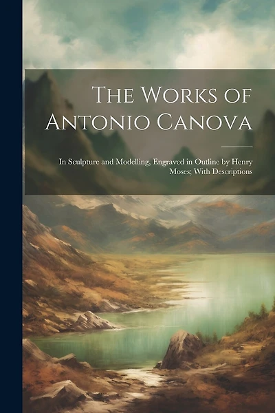 The Works of Antonio Canova: In Sculpture and Modelling, Engraved in Outline by Henry Moses; With Descriptions